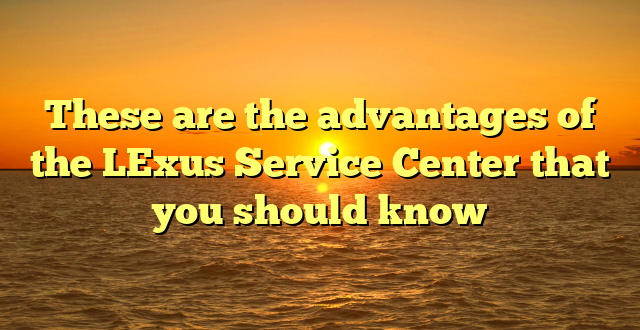 These are the advantages of the LExus Service Center that you should know